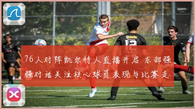 76人对阵凯尔特人直播开启 东部强强对话关注核心球员表现与比赛走势