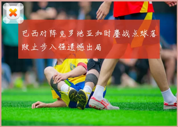 巴西对阵克罗地亚加时鏖战点球落败止步八强遗憾出局