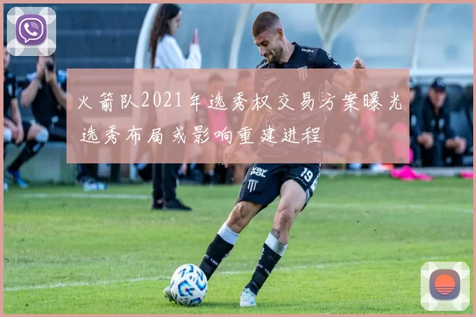 火箭队2021年选秀权交易方案曝光 选秀布局或影响重建进程