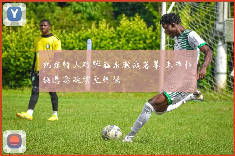 凯尔特人对阵猛龙激战落幕 末节拉锯悬念延续至终场