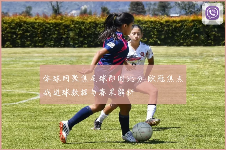 体球网聚焦足球即时比分 欧冠焦点战进球数据与赛果解析