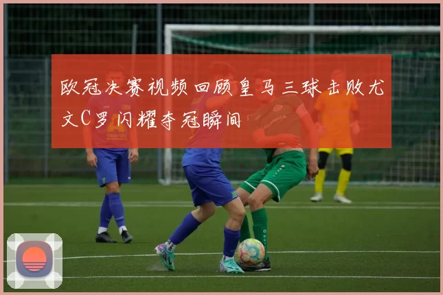 欧冠决赛视频回顾皇马三球击败尤文C罗闪耀夺冠瞬间