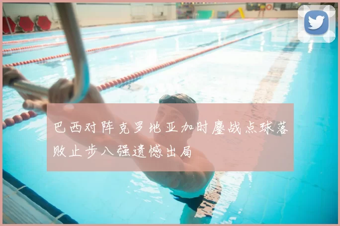 巴西对阵克罗地亚加时鏖战点球落败止步八强遗憾出局