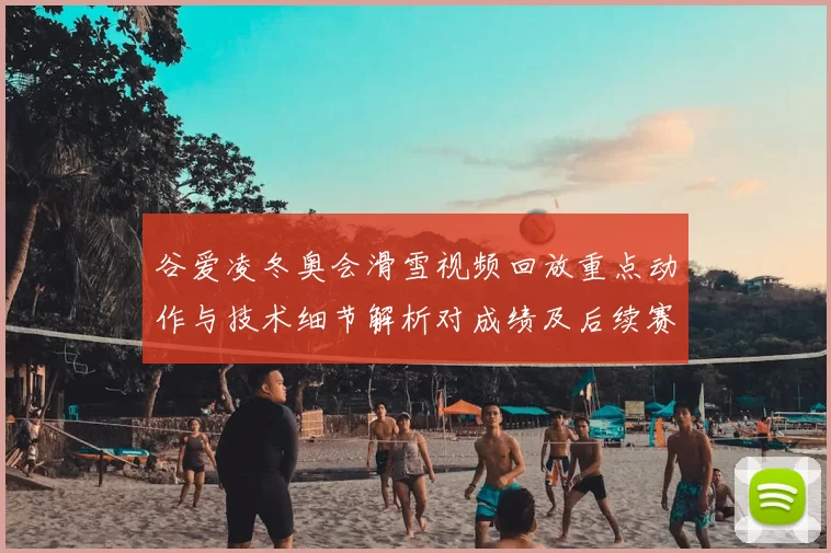 谷爱凌冬奥会滑雪视频回放重点动作与技术细节解析对成绩及后续赛程影响