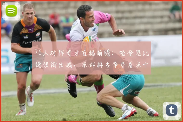 76人对阵奇才直播前瞻：哈登恩比德领衔出战，东部排名争夺看点十足