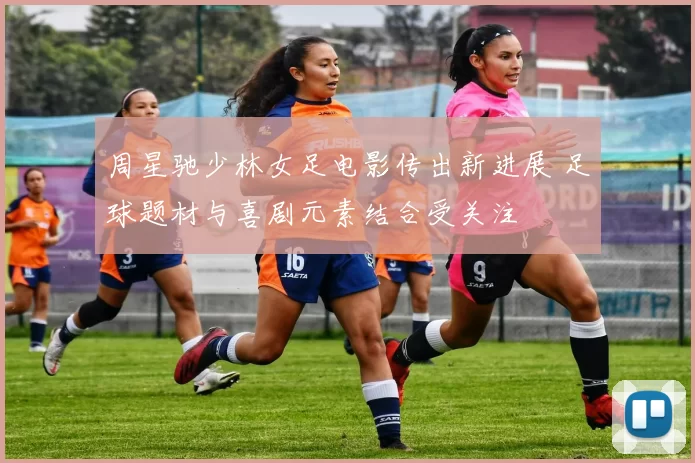 周星驰少林女足电影传出新进展 足球题材与喜剧元素结合受关注