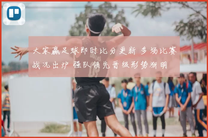 大家蠃足球即时比分更新 多场比赛战况出炉 强队领先晋级形势渐明