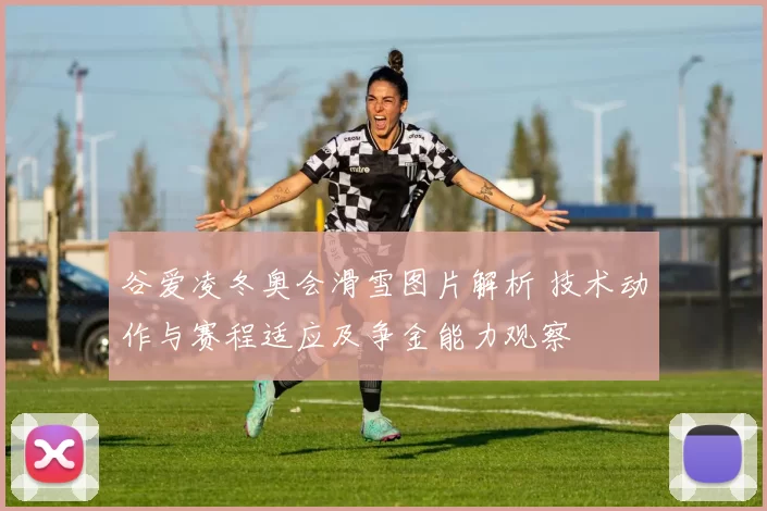 谷爱凌冬奥会滑雪图片解析 技术动作与赛程适应及争金能力观察