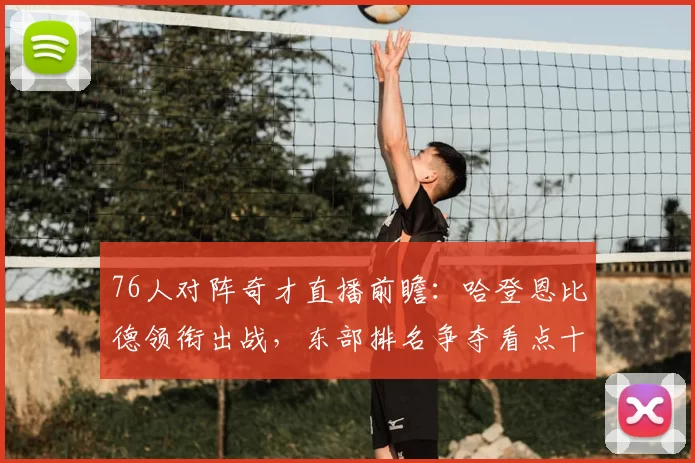 76人对阵奇才直播前瞻：哈登恩比德领衔出战，东部排名争夺看点十足