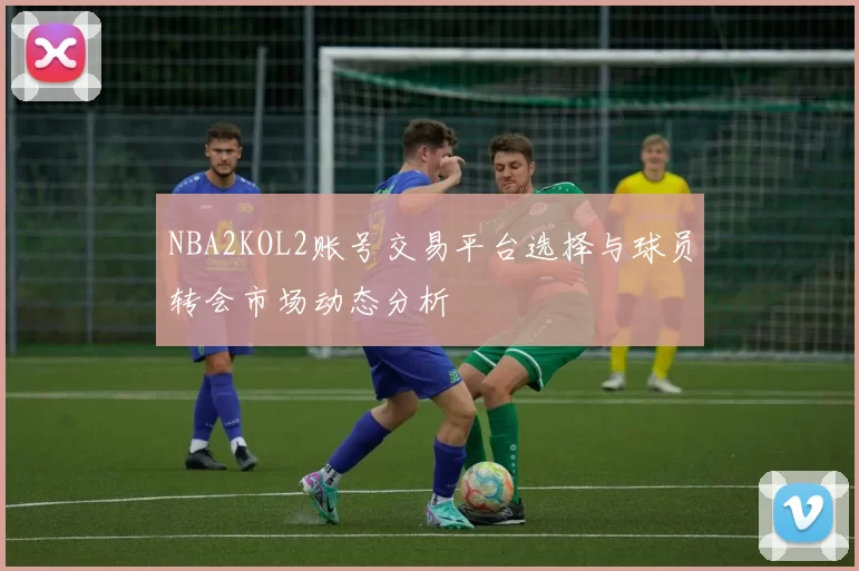 NBA2KOL2账号交易平台选择与球员转会市场动态分析