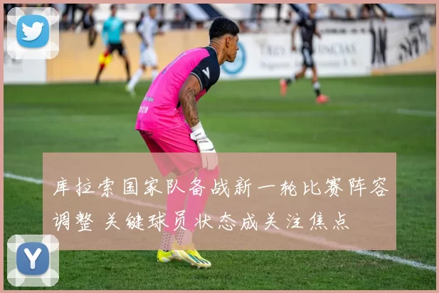 库拉索国家队备战新一轮比赛阵容调整 关键球员状态成关注焦点