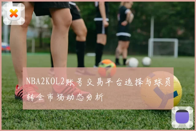 NBA2KOL2账号交易平台选择与球员转会市场动态分析