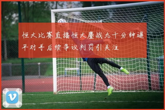 恒大比赛直播恒大鏖战九十分钟逼平对手后续争议判罚引关注