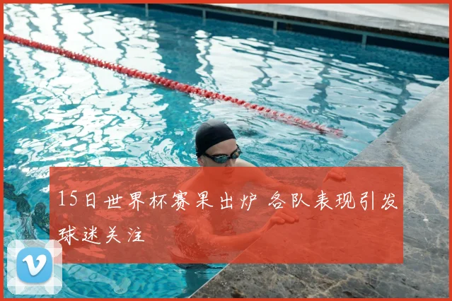 15日世界杯赛果出炉 各队表现引发球迷关注