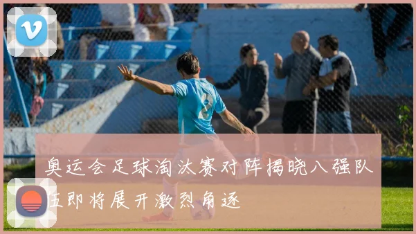 奥运会足球淘汰赛对阵揭晓八强队伍即将展开激烈角逐