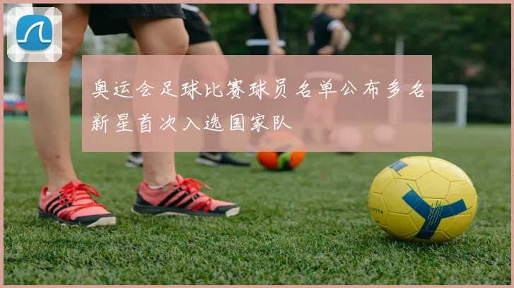 奥运会足球比赛球员名单公布多名新星首次入选国家队